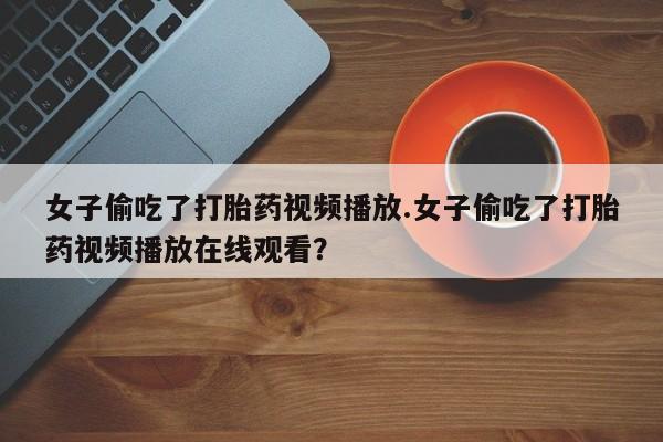 流产药微信联系方式无副作用女子偷吃了打胎药视频播放.女子偷吃了打胎药视频播放在线观看？