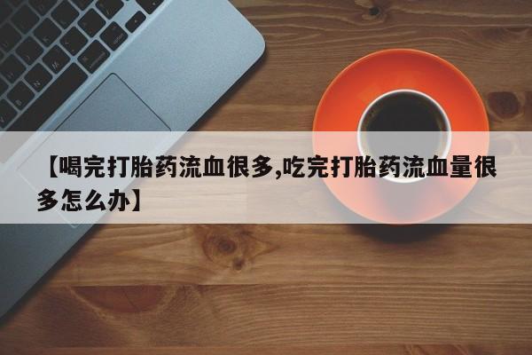 流产药微信联系方式无副作用【喝完打胎药流血很多,吃完打胎药流血量很多怎么办】