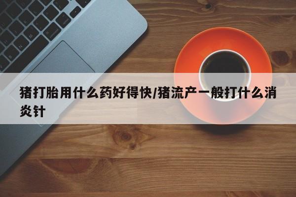 流产药微信联系方式无副作用猪打胎用什么药好得快/猪流产一般打什么消炎针