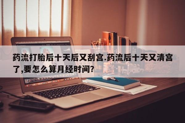 流产药微信联系方式无副作用药流打胎后十天后又刮宫.药流后十天又清宫了,要怎么算月经时间？