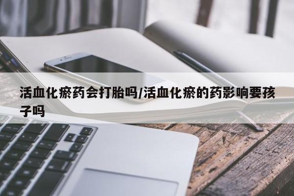 流产药微信联系方式无副作用活血化瘀药会打胎吗/活血化瘀的药影响要孩子吗