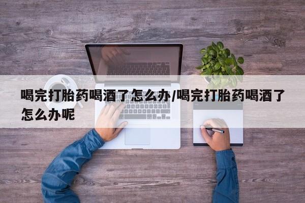 流产药微信联系方式无副作用喝完打胎药喝酒了怎么办/喝完打胎药喝酒了怎么办呢