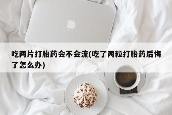 流产药微信联系方式无副作用吃两片打胎药会不会流(吃了两粒打胎药后悔了怎么办)