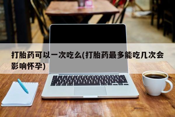 流产药微信联系方式无副作用打胎药可以一次吃么(打胎药最多能吃几次会影响怀孕)