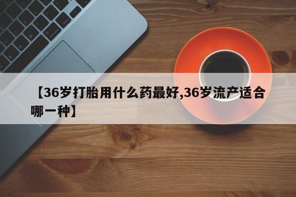 流产药微信联系方式无副作用【36岁打胎用什么药最好,36岁流产适合哪一种】