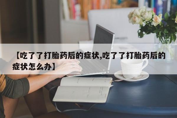 流产药微信联系方式无副作用【吃了了打胎药后的症状,吃了了打胎药后的症状怎么办】